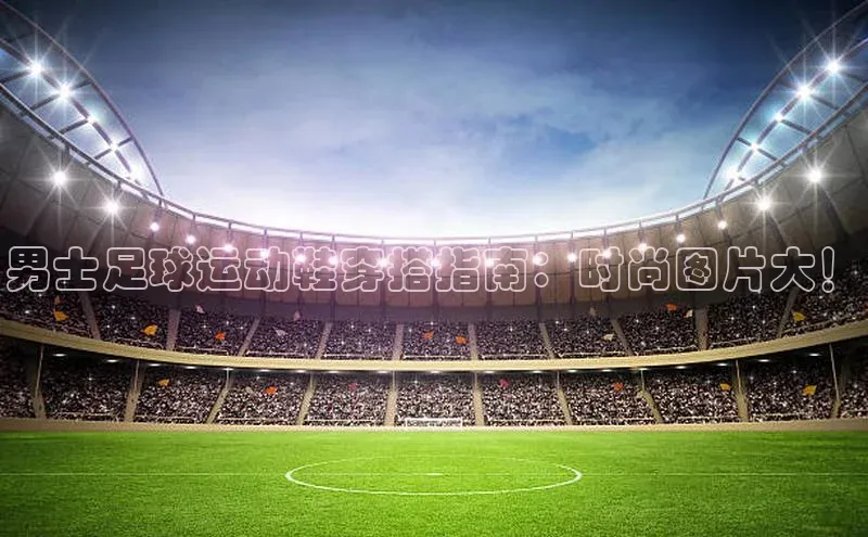 焦点注册平台登录入口百度游戏男士足球运动鞋穿搭指南：时尚图片大！