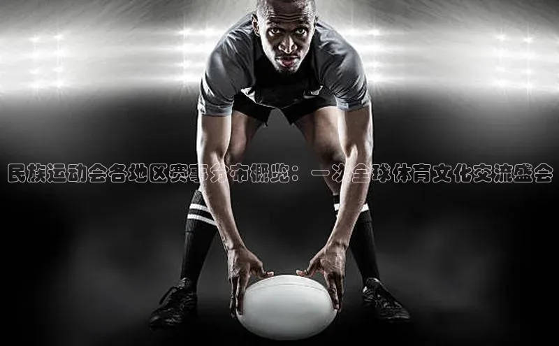 民族运动会各地区赛事分布概览：一次全球体育文化交流盛会
