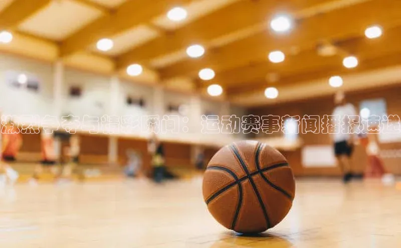 激烈争夺与精彩瞬间：运动赛事新闻播报速递
