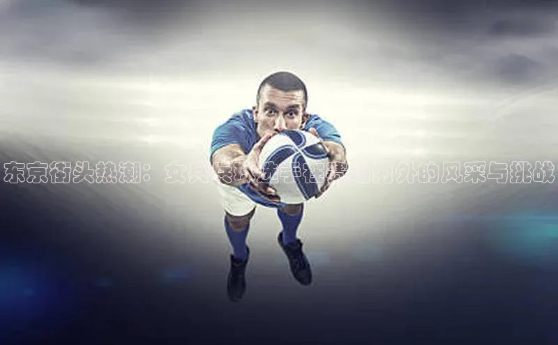 东京街头热潮：女兵兵球选手在赛场内外的风采与挑战