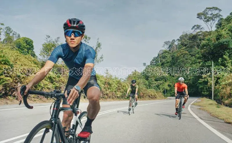 深圳盛况：亚洲最大规模国际体育盛事的精彩瞬间与深远影响